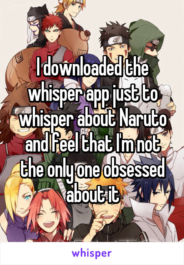 I downloaded the whisper app just to whisper about Naruto and feel that I'm not the only one obsessed about it