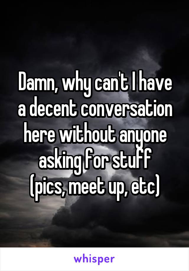 Damn, why can't I have a decent conversation here without anyone asking for stuff
(pics, meet up, etc)