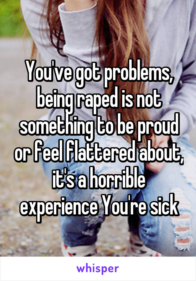 You've got problems, being raped is not something to be proud or feel flattered about, it's a horrible experience You're sick