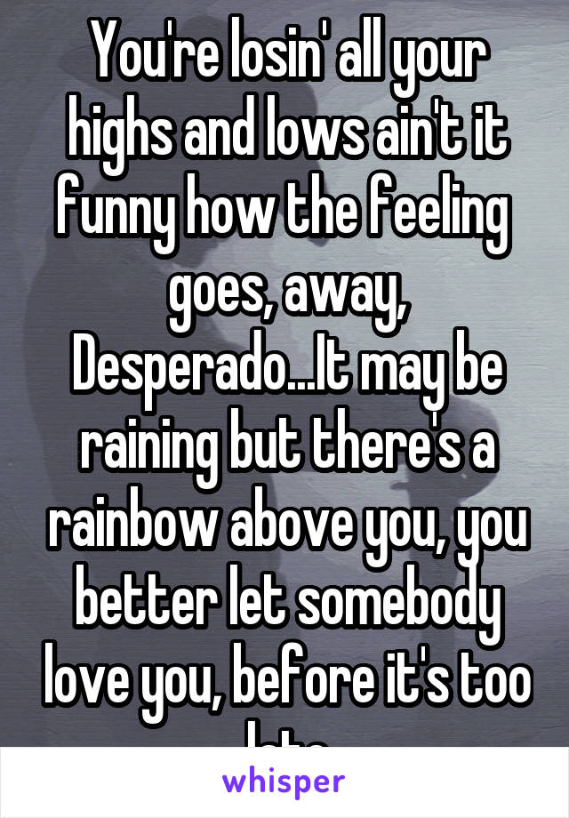 You're losin' all your highs and lows ain't it funny how the feeling  goes, away, Desperado...It may be raining but there's a rainbow above you, you better let somebody love you, before it's too late