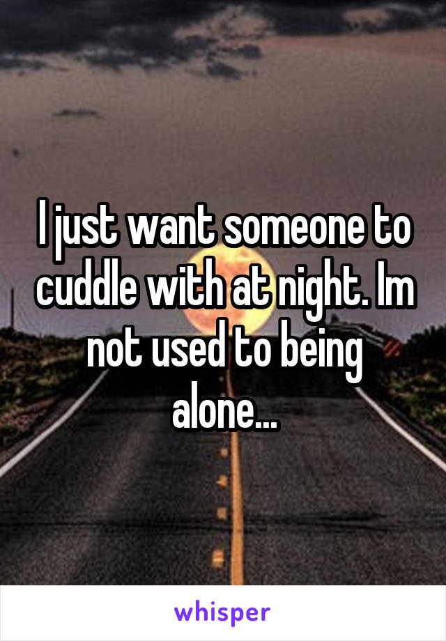 I just want someone to cuddle with at night. Im not used to being alone...