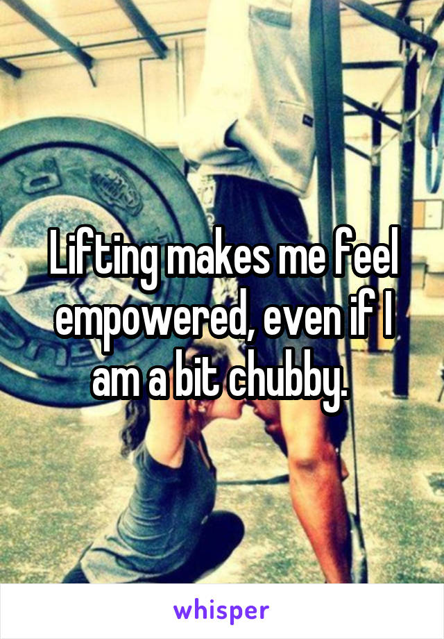 Lifting makes me feel empowered, even if I am a bit chubby. 