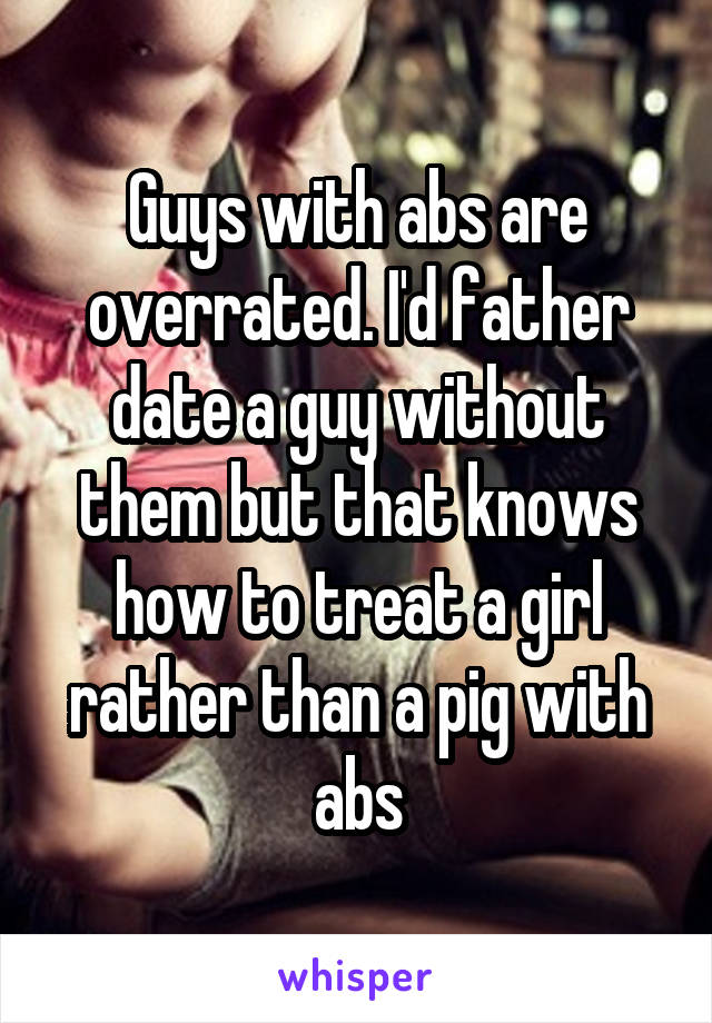 Guys with abs are overrated. I'd father date a guy without them but that knows how to treat a girl rather than a pig with abs