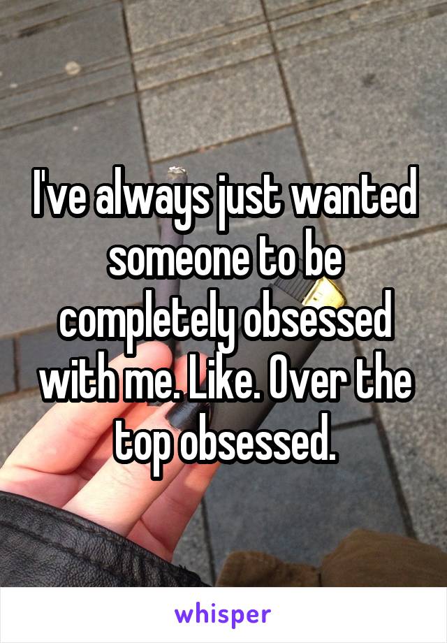 I've always just wanted someone to be completely obsessed with me. Like. Over the top obsessed.