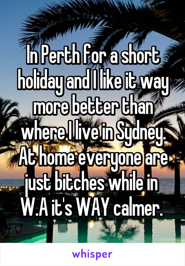 In Perth for a short holiday and I like it way more better than where I live in Sydney. At home everyone are just bitches while in 
W.A it's WAY calmer. 