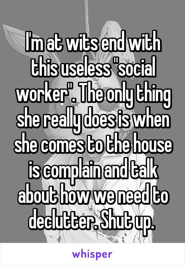 I'm at wits end with this useless "social worker". The only thing she really does is when she comes to the house is complain and talk about how we need to declutter. Shut up. 