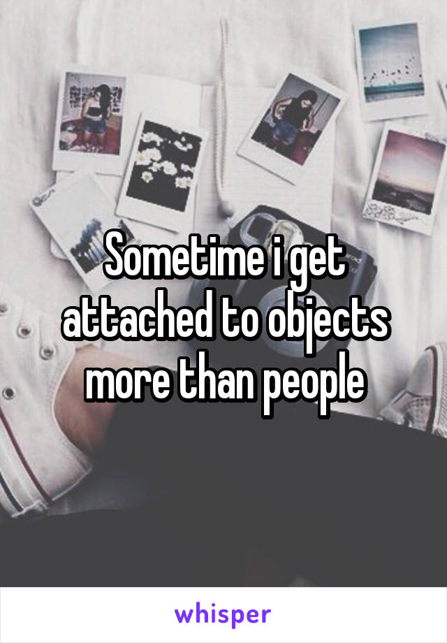 Sometime i get attached to objects more than people