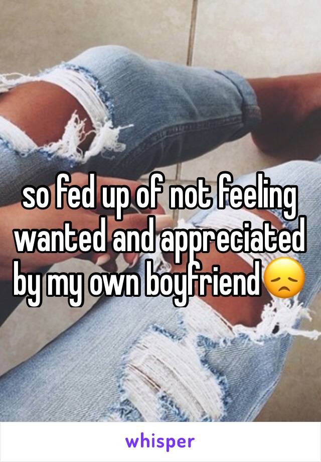 so fed up of not feeling wanted and appreciated by my own boyfriend😞