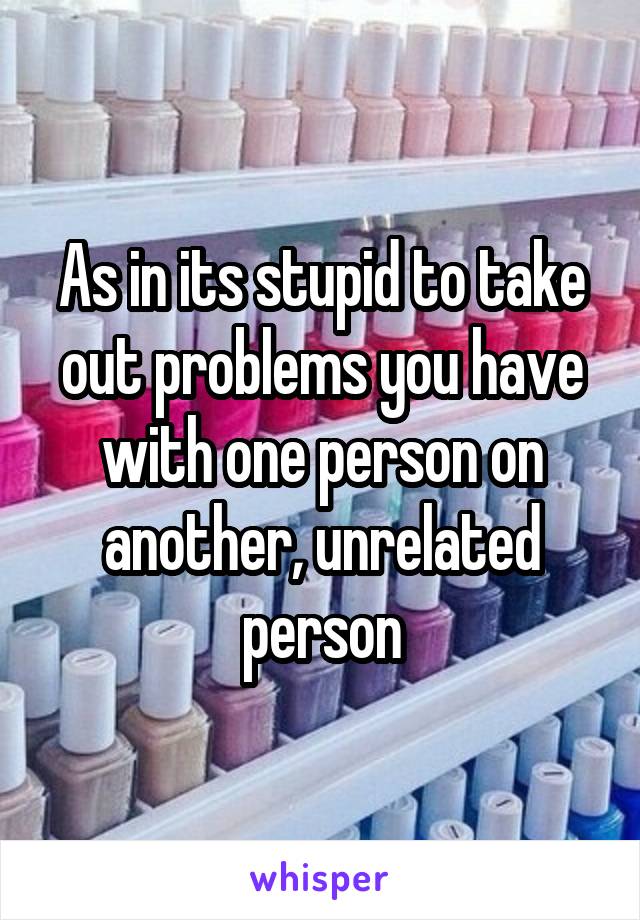 As in its stupid to take out problems you have with one person on another, unrelated person