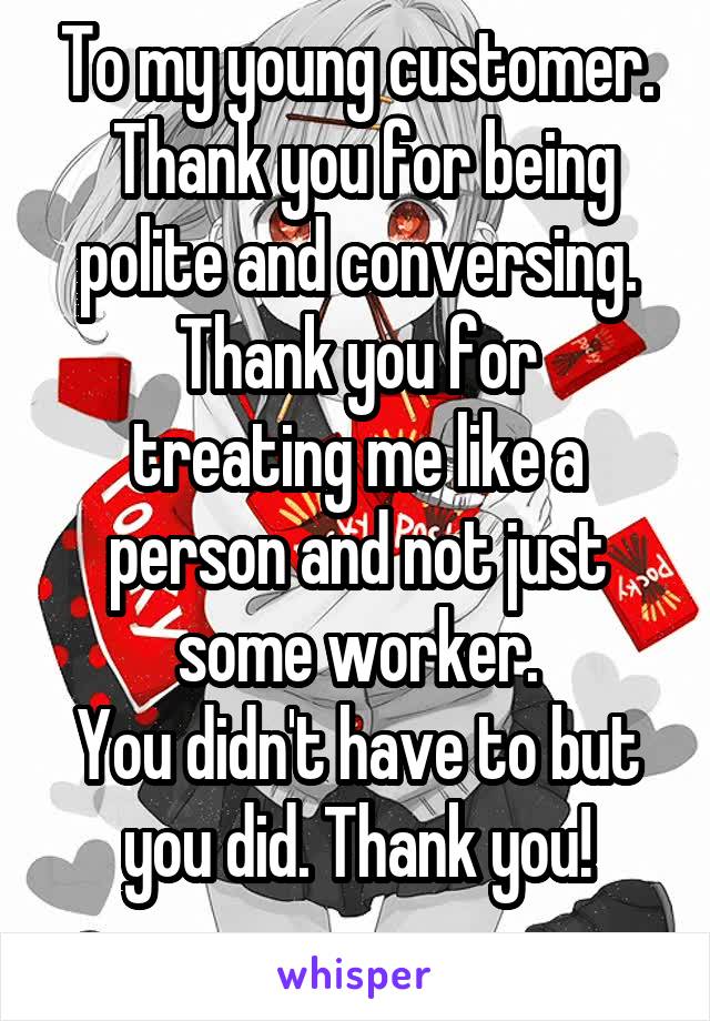 To my young customer.
 Thank you for being polite and conversing.
Thank you for treating me like a person and not just some worker.
You didn't have to but you did. Thank you!
