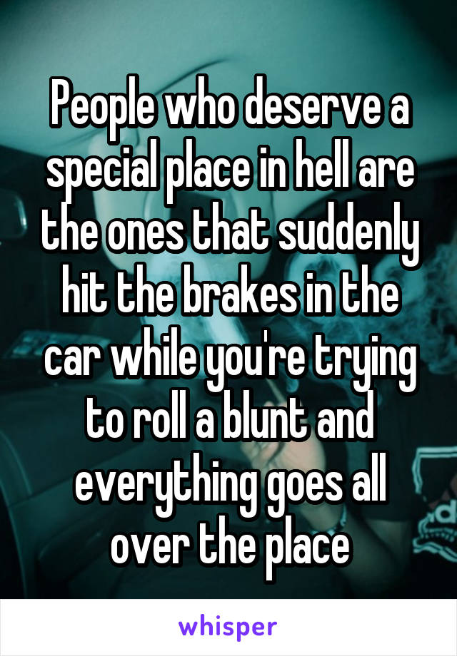 People who deserve a special place in hell are the ones that suddenly hit the brakes in the car while you're trying to roll a blunt and everything goes all over the place