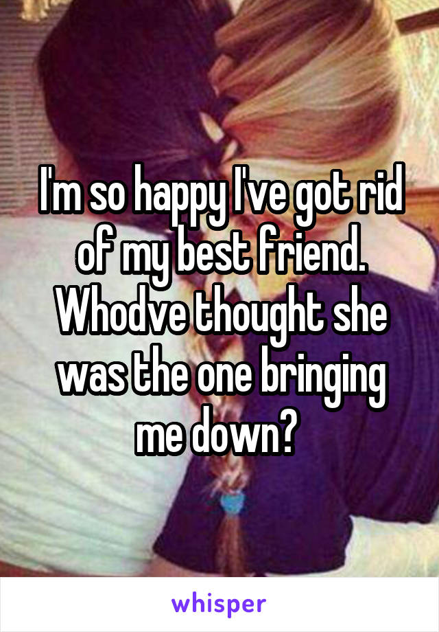 I'm so happy I've got rid of my best friend. Whodve thought she was the one bringing me down? 