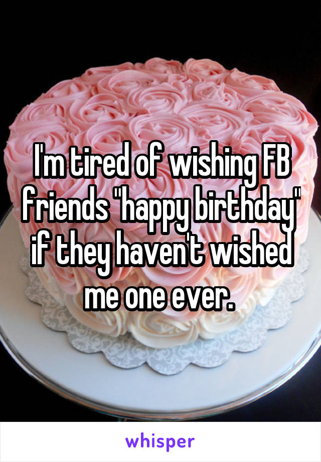 I'm tired of wishing FB friends "happy birthday" if they haven't wished me one ever. 