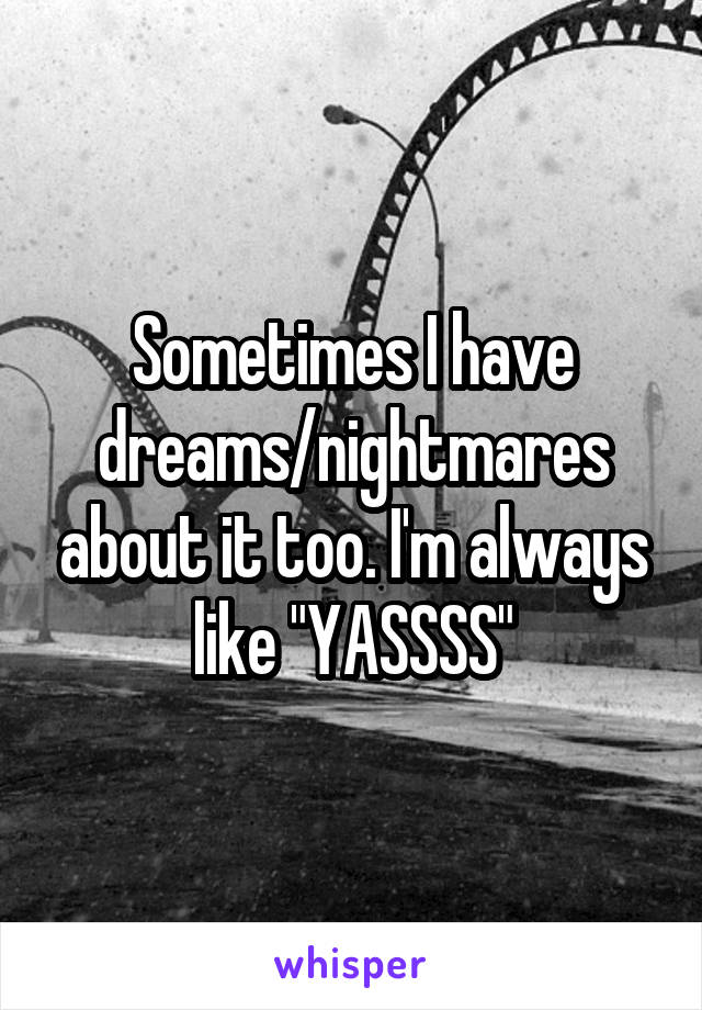 Sometimes I have dreams/nightmares about it too. I'm always like "YASSSS"