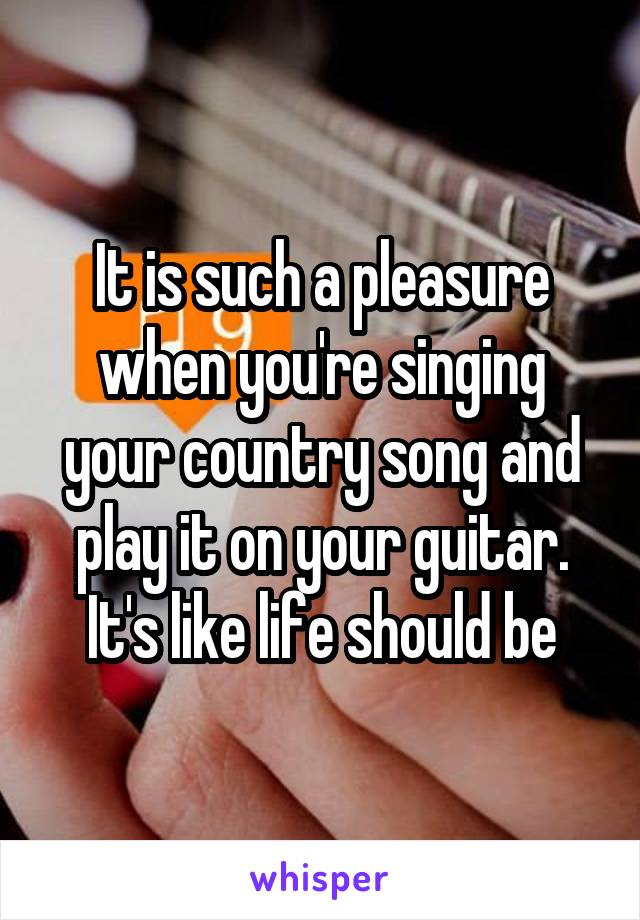 It is such a pleasure when you're singing your country song and play it on your guitar. It's like life should be