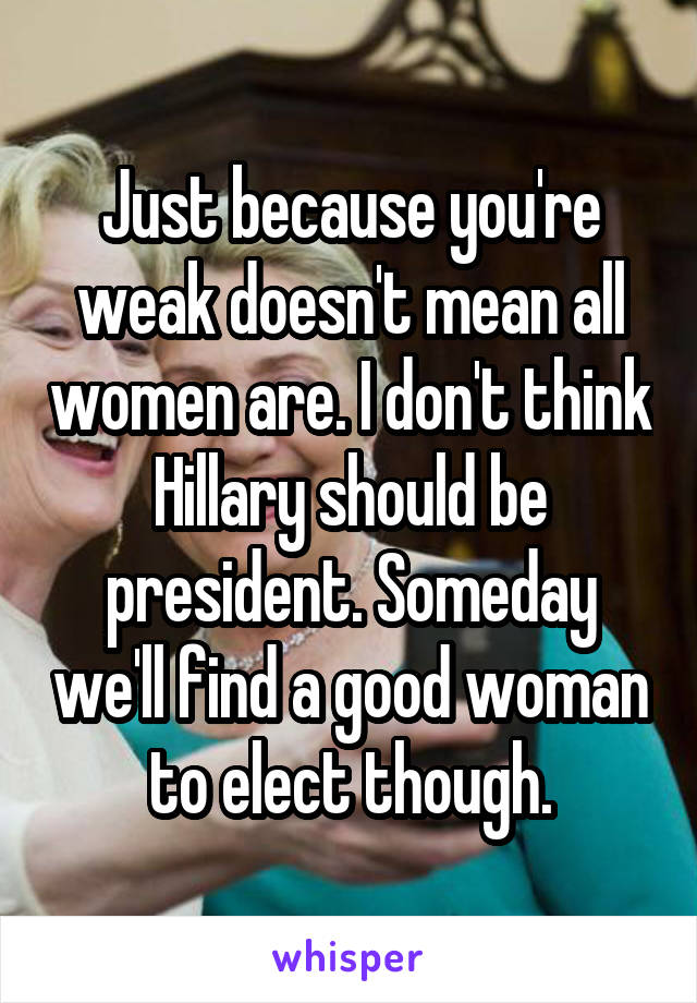 Just because you're weak doesn't mean all women are. I don't think Hillary should be president. Someday we'll find a good woman to elect though.