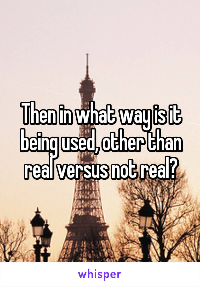 Then in what way is it being used, other than real versus not real?