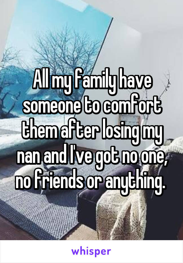 All my family have someone to comfort them after losing my nan and I've got no one, no friends or anything. 