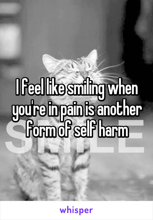 I feel like smiling when you're in pain is another form of self harm