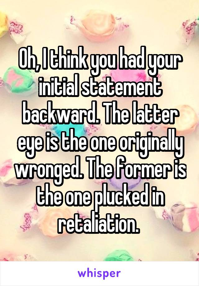 Oh, I think you had your initial statement backward. The latter eye is the one originally wronged. The former is the one plucked in retaliation. 