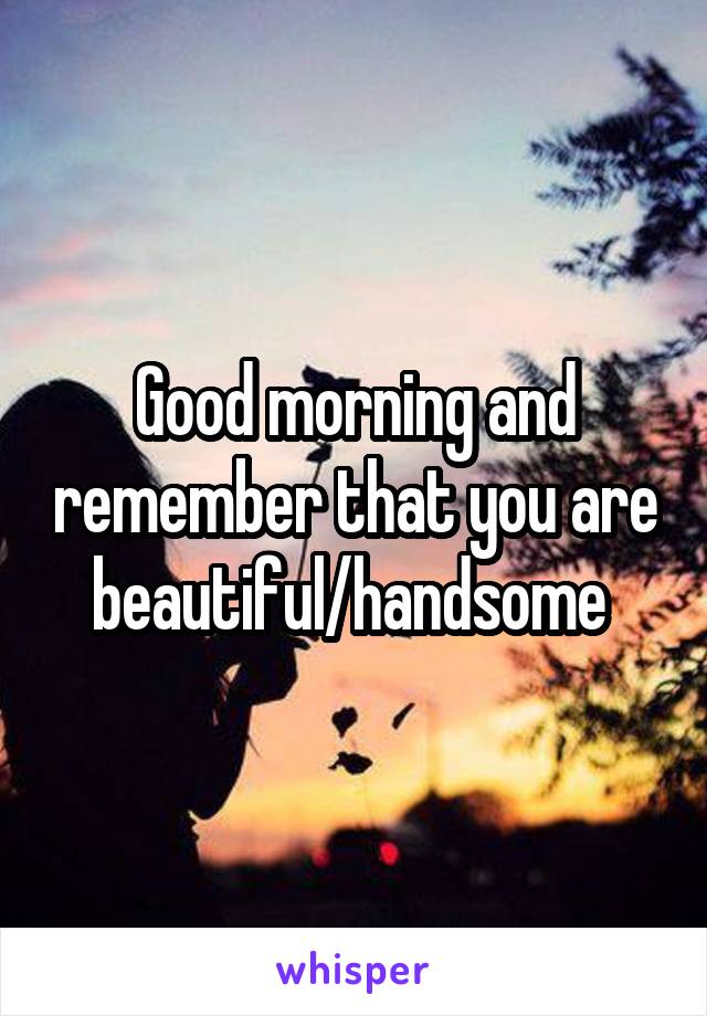 Good morning and remember that you are beautiful/handsome 