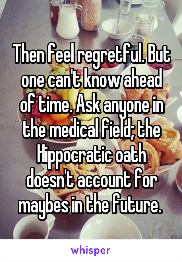 Then feel regretful. But one can't know ahead of time. Ask anyone in the medical field; the Hippocratic oath doesn't account for maybes in the future. 