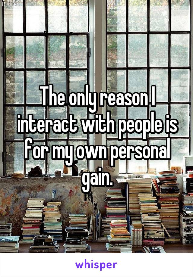 The only reason I interact with people is for my own personal gain.