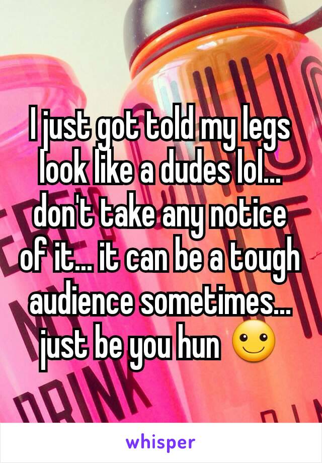 I just got told my legs look like a dudes lol... don't take any notice of it... it can be a tough audience sometimes... just be you hun ☺