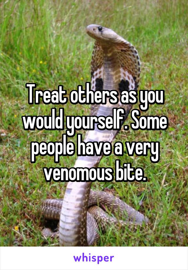 Treat others as you would yourself. Some people have a very venomous bite.