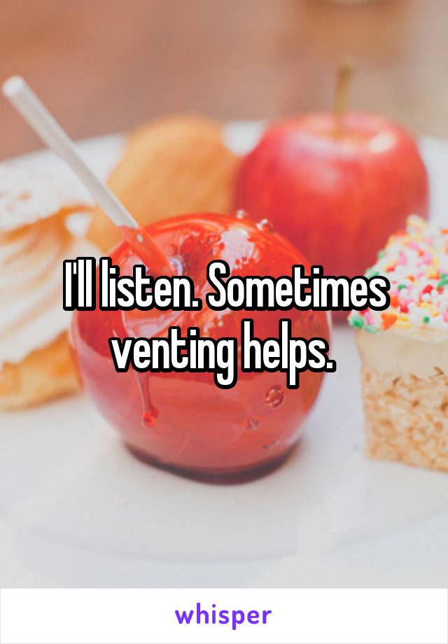 I'll listen. Sometimes venting helps. 