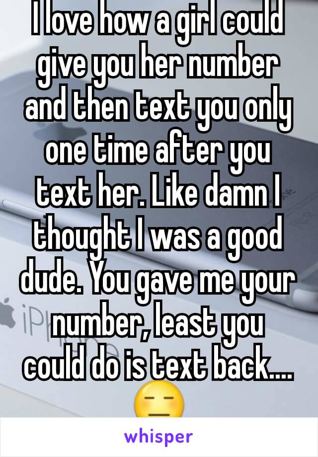 I love how a girl could give you her number and then text you only one time after you text her. Like damn I thought I was a good dude. You gave me your number, least you could do is text back.... 😑