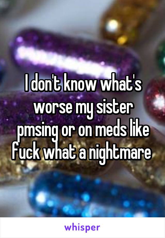 I don't know what's worse my sister pmsing or on meds like fuck what a nightmare 