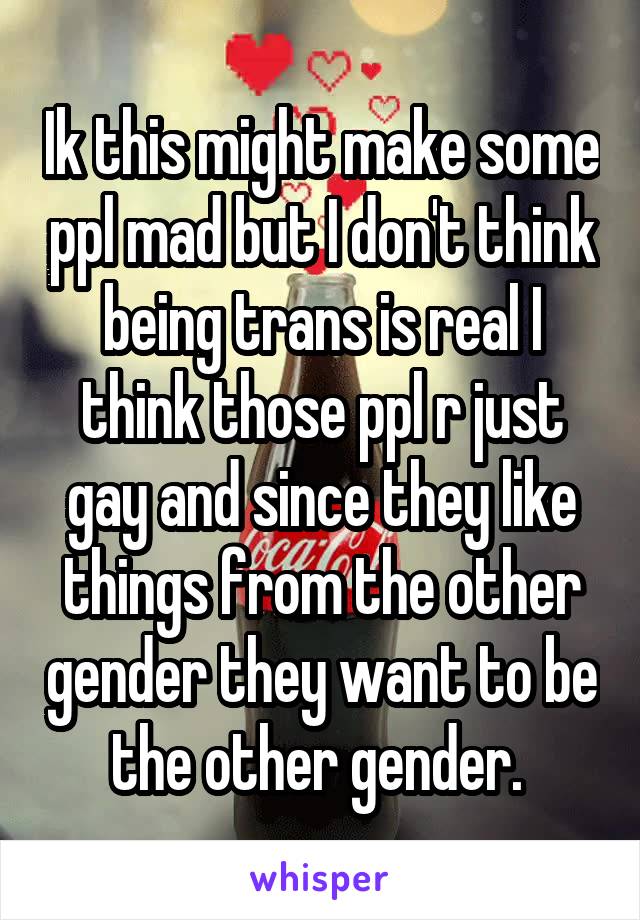 Ik this might make some ppl mad but I don't think being trans is real I think those ppl r just gay and since they like things from the other gender they want to be the other gender. 