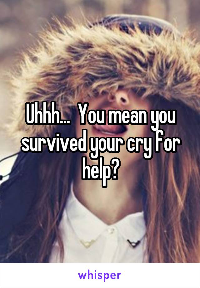 Uhhh...  You mean you survived your cry for help?