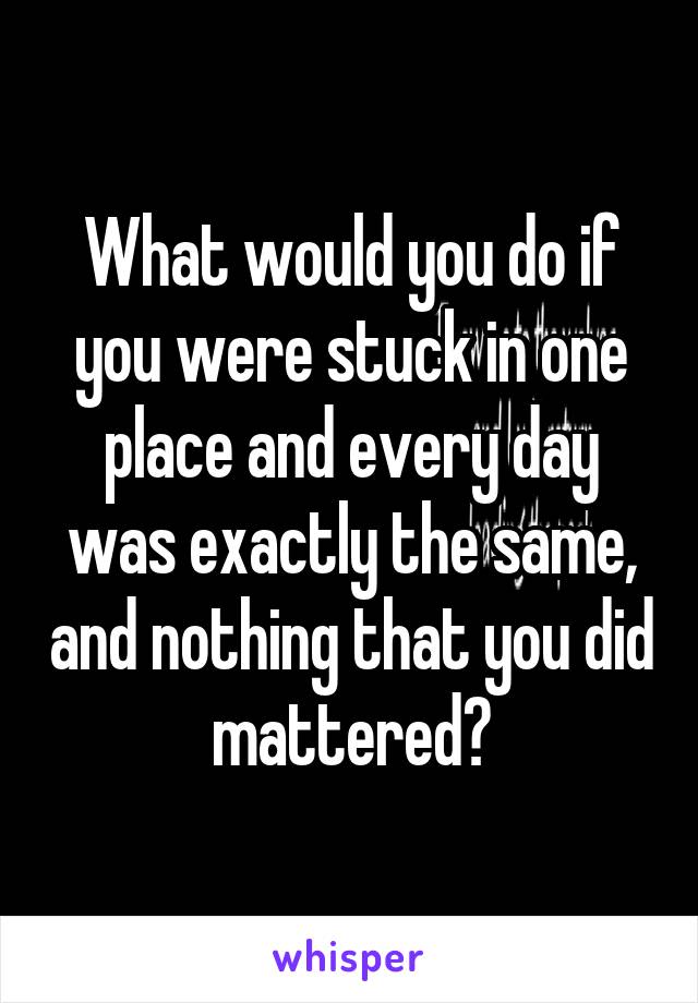 What would you do if you were stuck in one place and every day was exactly the same, and nothing that you did mattered?