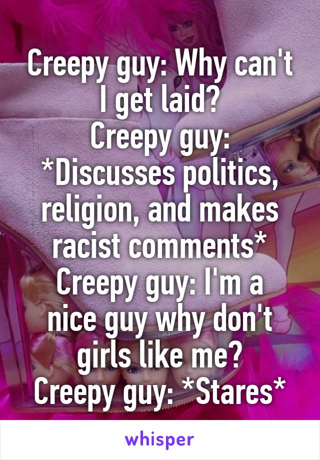 Creepy guy: Why can't I get laid?
Creepy guy: *Discusses politics, religion, and makes racist comments*
Creepy guy: I'm a nice guy why don't girls like me?
Creepy guy: *Stares*