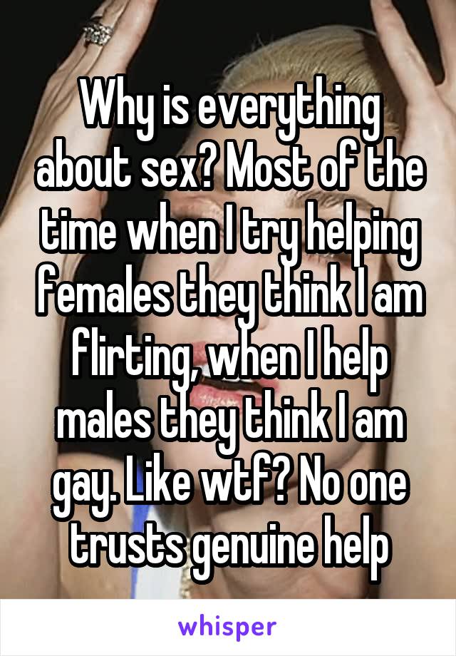 Why is everything about sex? Most of the time when I try helping females they think I am flirting, when I help males they think I am gay. Like wtf? No one trusts genuine help