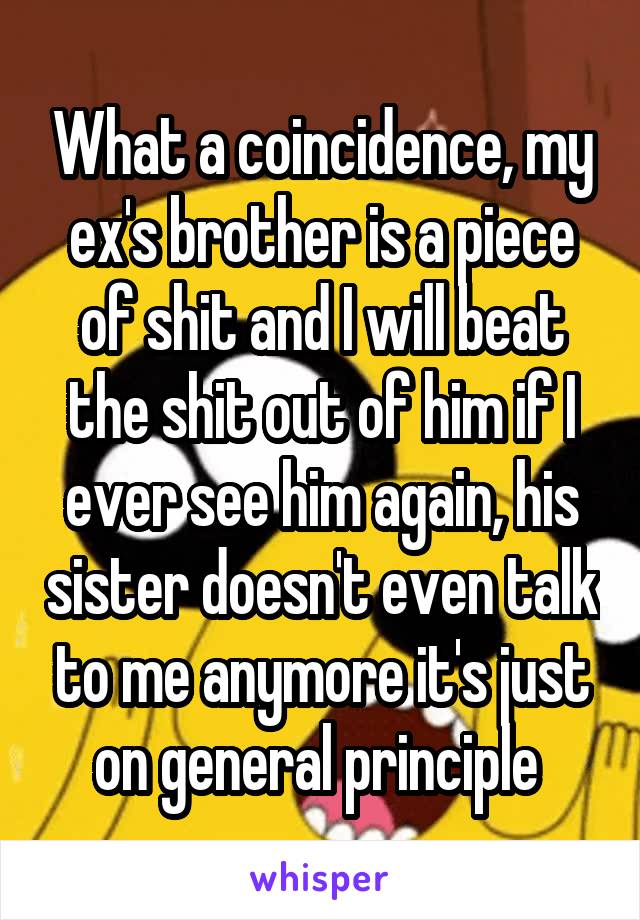 What a coincidence, my ex's brother is a piece of shit and I will beat the shit out of him if I ever see him again, his sister doesn't even talk to me anymore it's just on general principle 