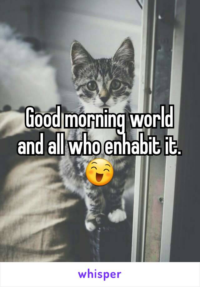 Good morning world and all who enhabit it.😄