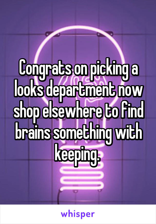 Congrats on picking a looks department now shop elsewhere to find brains something with keeping. 