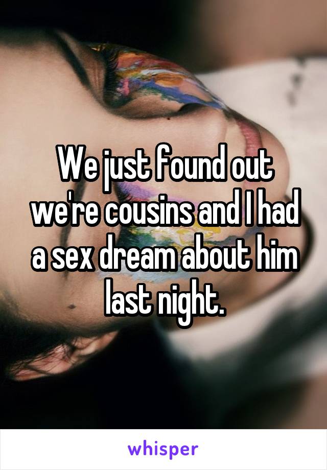 We just found out we're cousins and I had a sex dream about him last night.