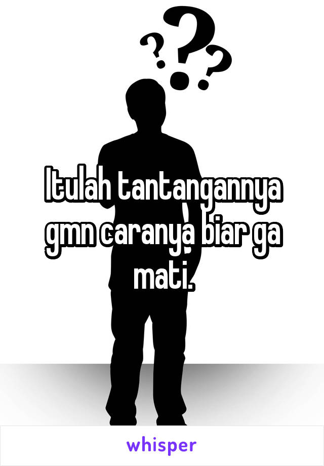 Itulah tantangannya gmn caranya biar ga mati.