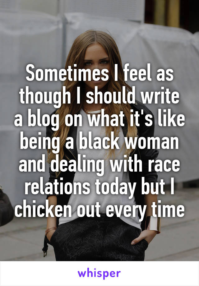 Sometimes I feel as though I should write a blog on what it's like being a black woman and dealing with race relations today but I chicken out every time