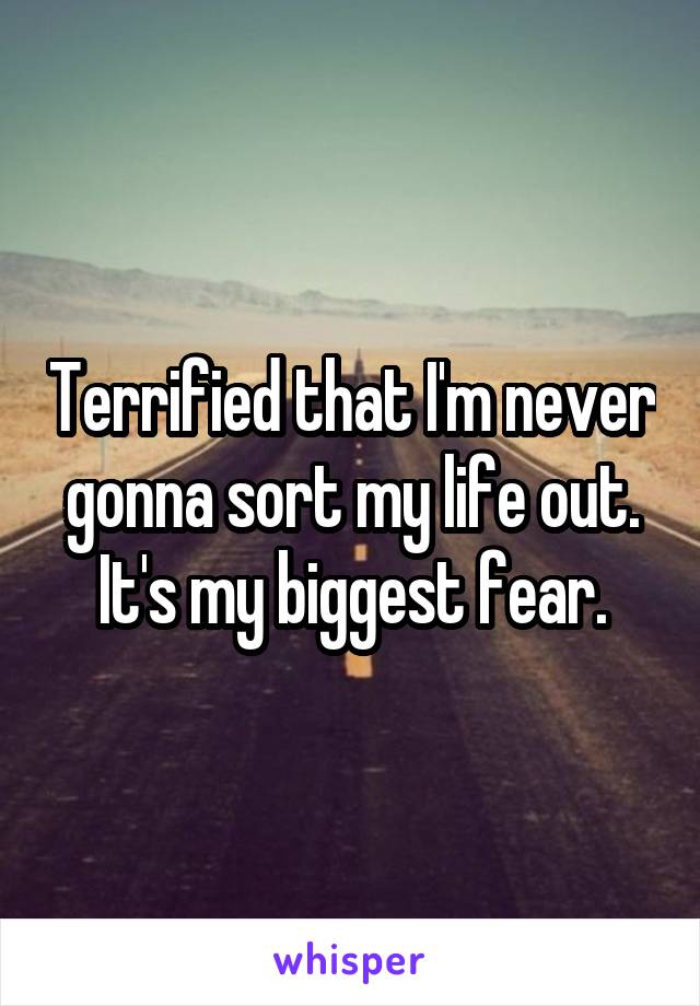 Terrified that I'm never gonna sort my life out. It's my biggest fear.