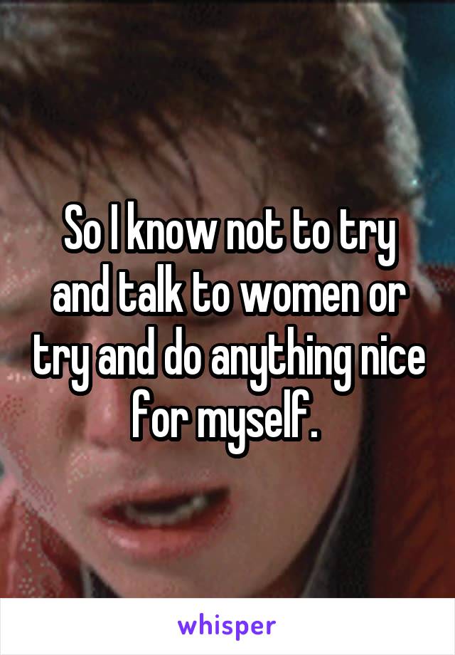 So I know not to try and talk to women or try and do anything nice for myself. 