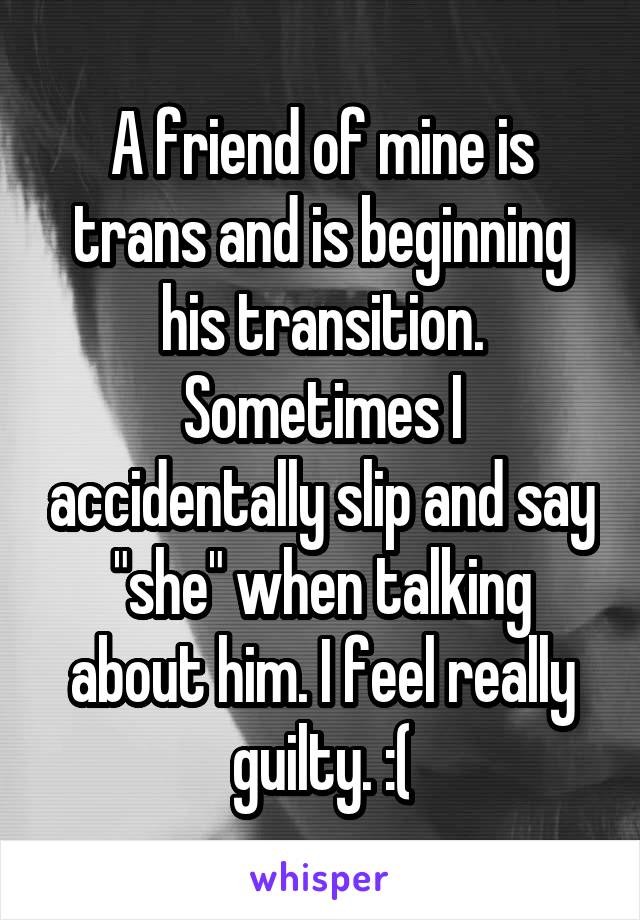 A friend of mine is trans and is beginning his transition. Sometimes I accidentally slip and say "she" when talking about him. I feel really guilty. :(