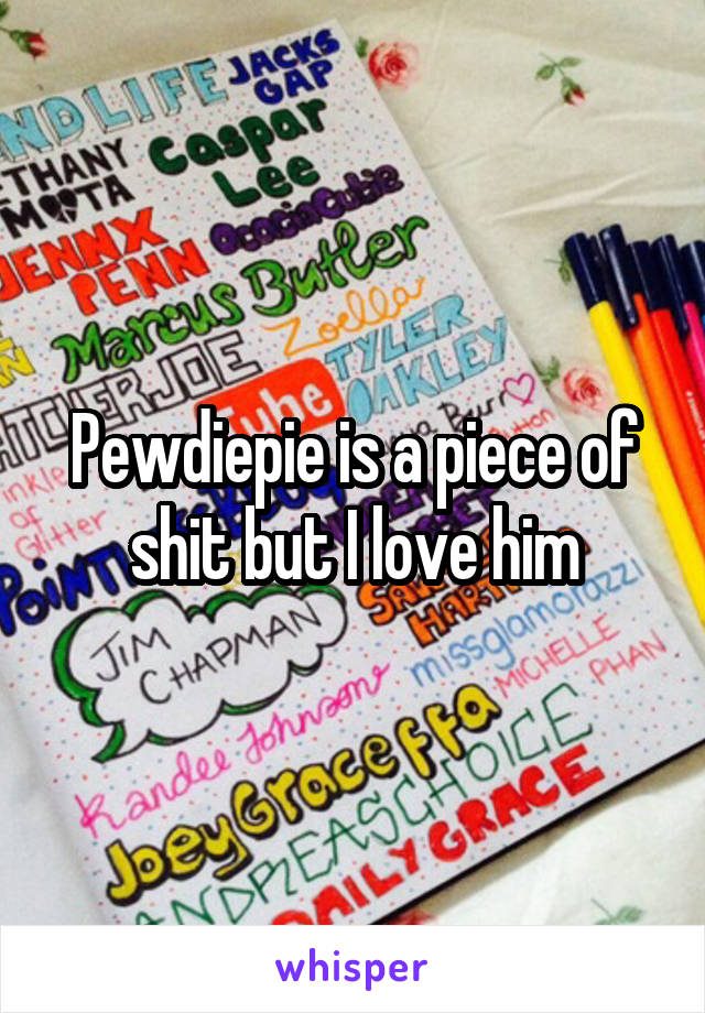 Pewdiepie is a piece of shit but I love him