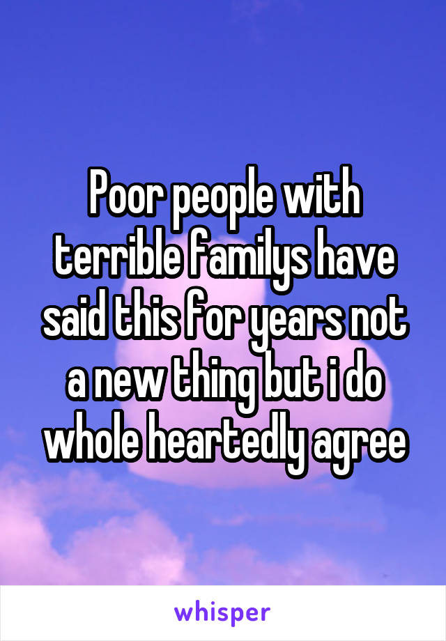 Poor people with terrible familys have said this for years not a new thing but i do whole heartedly agree