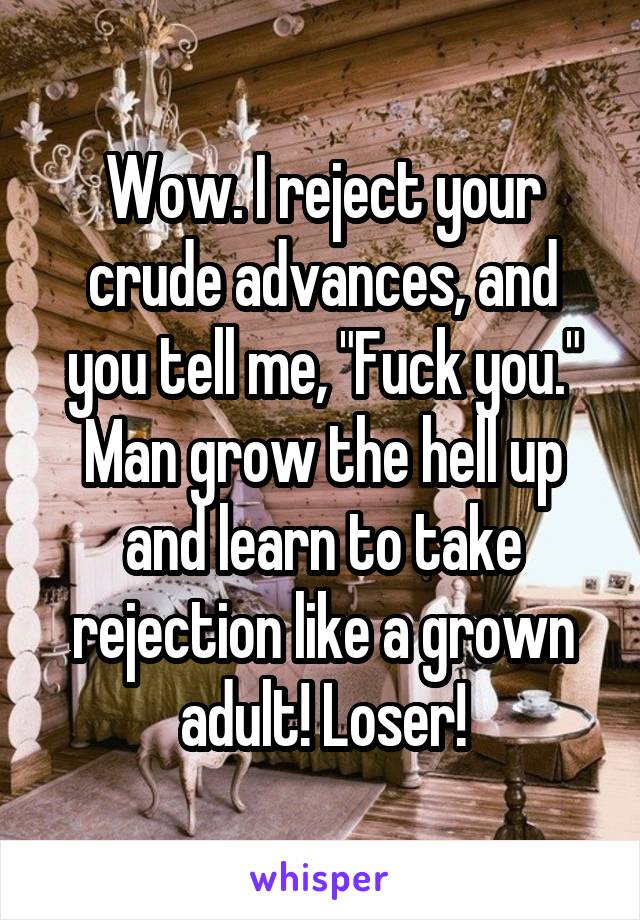 Wow. I reject your crude advances, and you tell me, "Fuck you." Man grow the hell up and learn to take rejection like a grown adult! Loser!