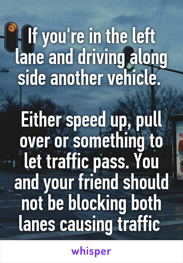 If you're in the left lane and driving along side another vehicle. 

Either speed up, pull over or something to let traffic pass. You and your friend should not be blocking both lanes causing traffic 